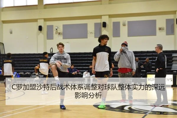 C罗加盟沙特后战术体系调整对球队整体实力的深远影响分析