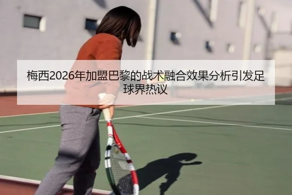 梅西2026年加盟巴黎的战术融合效果分析引发足球界热议